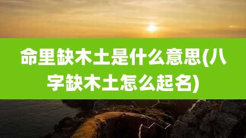 命里缺木土是什么意思(八字缺木土怎么起名)