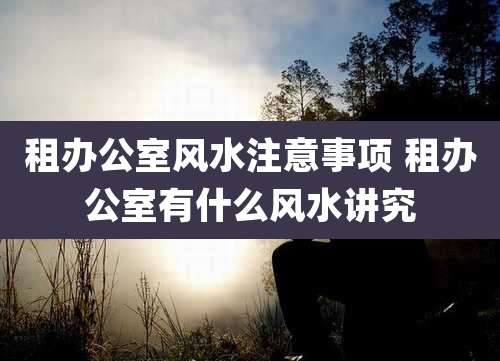 租办公室风水注意事项 租办公室有什么风水讲究