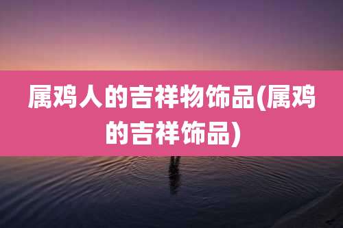 属鸡人的吉祥物饰品(属鸡的吉祥饰品)