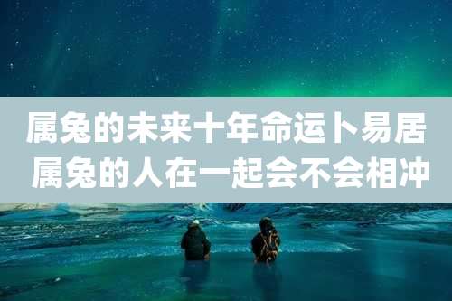 属兔的未来十年命运卜易居 属兔的人在一起会不会相冲