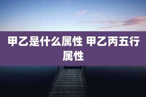 甲乙是什么属性 甲乙丙五行属性