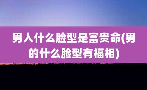 男人什么脸型是富贵命(男的什么脸型有福相)