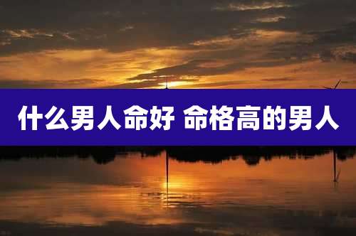 什么男人命好 命格高的男人