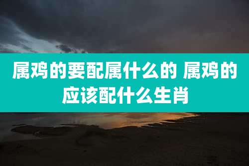 属鸡的要配属什么的 属鸡的应该配什么生肖