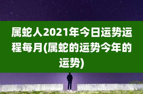 属蛇人2021年今日运势运程每月(属蛇的运势今年的运势)