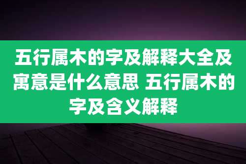 五行属木的字及解释大全及寓意是什么意思 五行属木的字及含义解释