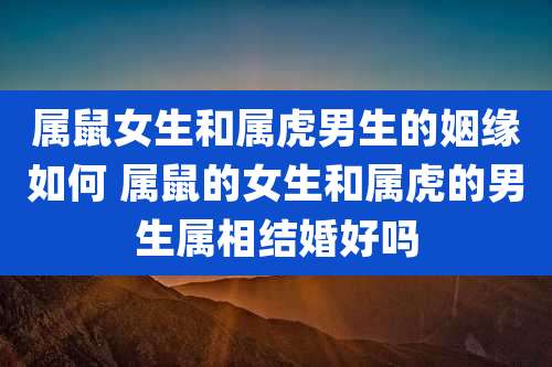 属鼠女生和属虎男生的姻缘如何 属鼠的女生和属虎的男生属相结婚好吗