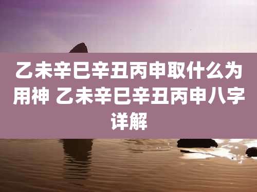乙未辛巳辛丑丙申取什么为用神 乙未辛巳辛丑丙申八字详解