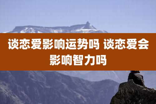 谈恋爱影响运势吗 谈恋爱会影响智力吗