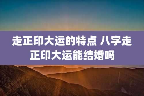 走正印大运的特点 八字走正印大运能结婚吗