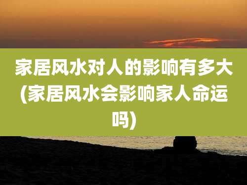 家居风水对人的影响有多大(家居风水会影响家人命运吗)