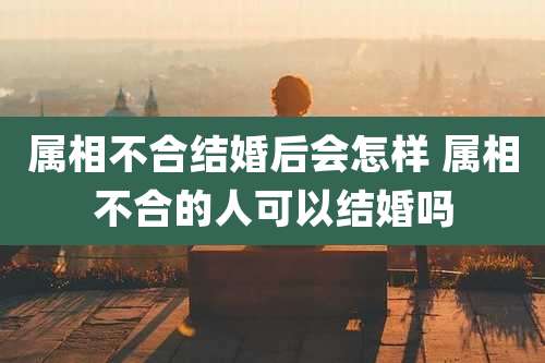 属相不合结婚后会怎样 属相不合的人可以结婚吗