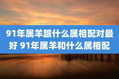 91年属羊跟什么属相配对最好 91年属羊和什么属相配