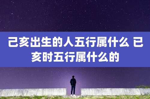 己亥出生的人五行属什么 已亥时五行属什么的