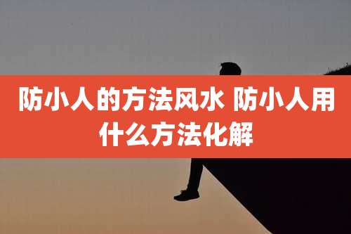 防小人的方法风水 防小人用什么方法化解