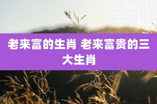 老来富的生肖 老来富贵的三大生肖