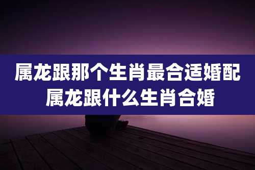 属龙跟那个生肖最合适婚配 属龙跟什么生肖合婚
