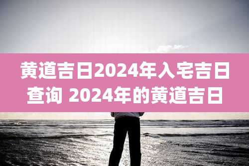 黄道吉日2024年入宅吉日查询 2024年的黄道吉日