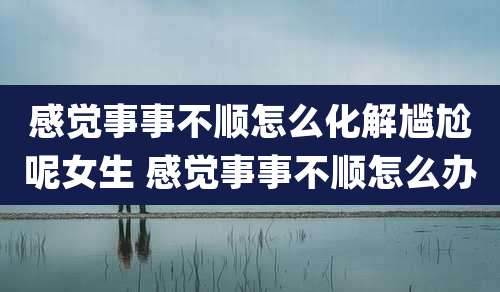 感觉事事不顺怎么化解尴尬呢女生 感觉事事不顺怎么办