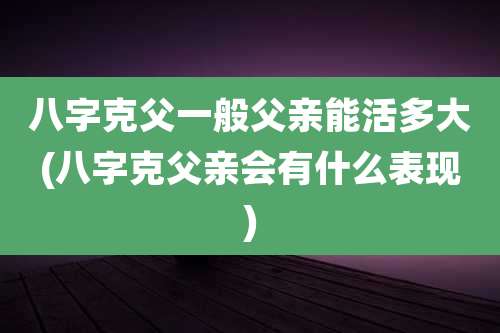 八字克父一般父亲能活多大(八字克父亲会有什么表现)