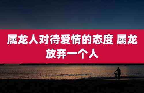 属龙人对待爱情的态度 属龙放弃一个人
