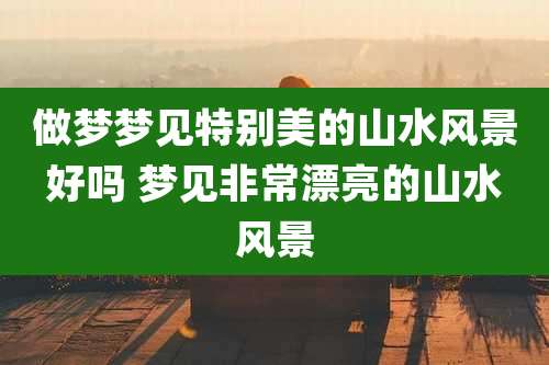 做梦梦见特别美的山水风景好吗 梦见非常漂亮的山水风景