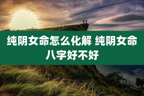 纯阴女命怎么化解 纯阴女命八字好不好