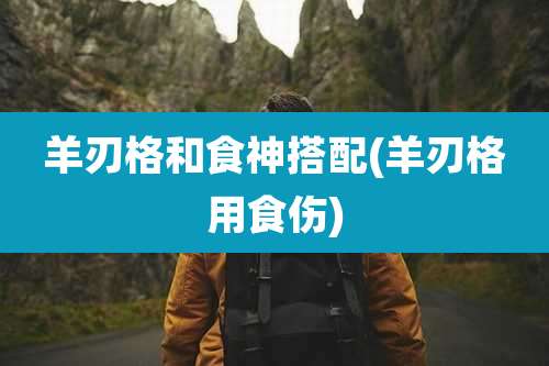 羊刃格和食神搭配(羊刃格用食伤)