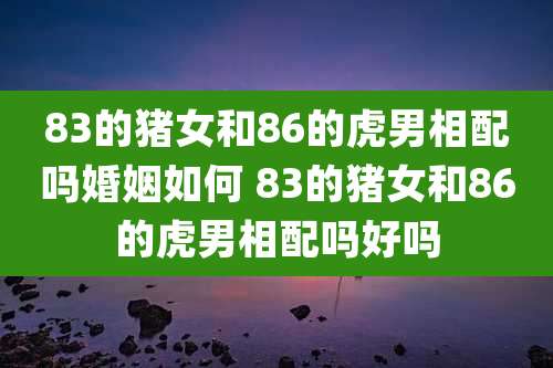 83的猪女和86的虎男相配吗婚姻如何 83的猪女和86的虎男相配吗好吗