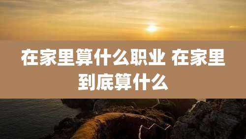 在家里算什么职业 在家里到底算什么