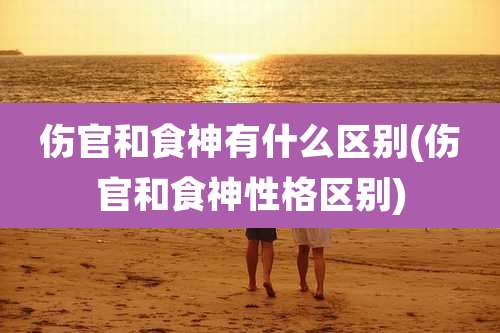 伤官和食神有什么区别(伤官和食神性格区别)