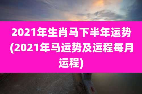 2021年生肖马下半年运势(2021年马运势及运程每月运程)