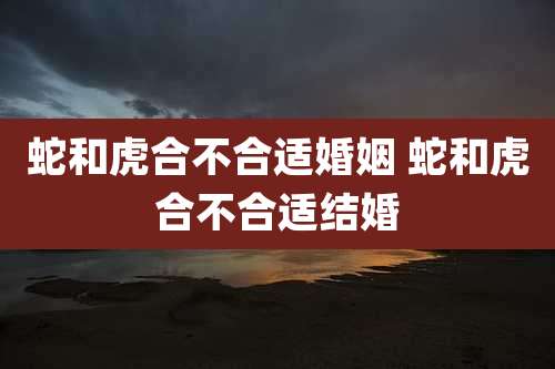 蛇和虎合不合适婚姻 蛇和虎合不合适结婚