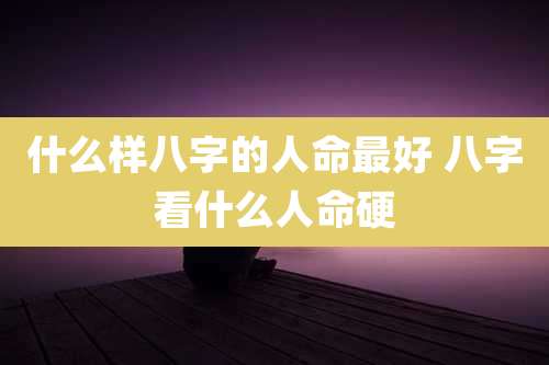 什么样八字的人命最好 八字看什么人命硬