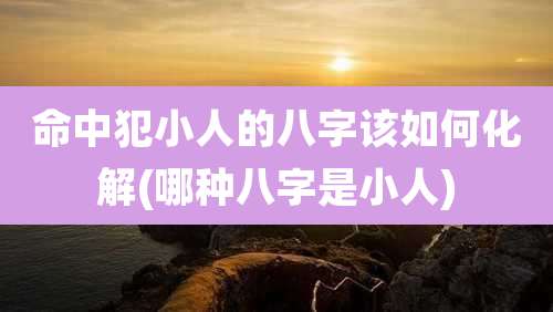 命中犯小人的八字该如何化解(哪种八字是小人)