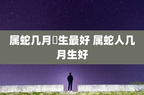 属蛇几月岀生最好 属蛇人几月生好
