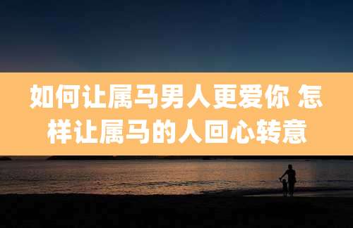 如何让属马男人更爱你 怎样让属马的人回心转意