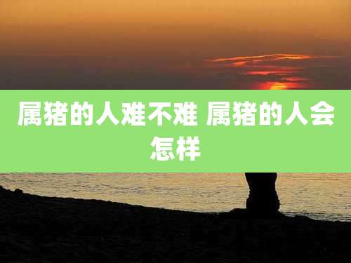 属猪的人难不难 属猪的人会怎样