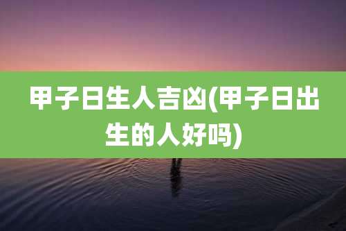 甲子日生人吉凶(甲子日出生的人好吗)