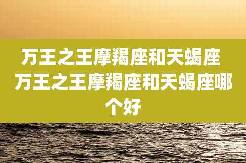 万王之王摩羯座和天蝎座 万王之王摩羯座和天蝎座哪个好