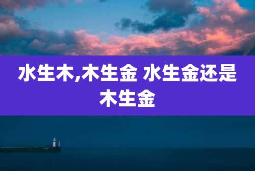 水生木,木生金 水生金还是木生金