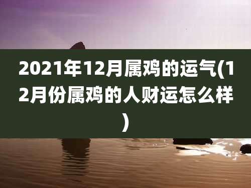 2021年12月属鸡的运气(12月份属鸡的人财运怎么样)