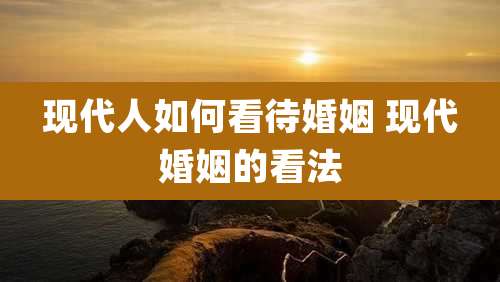 现代人如何看待婚姻 现代婚姻的看法