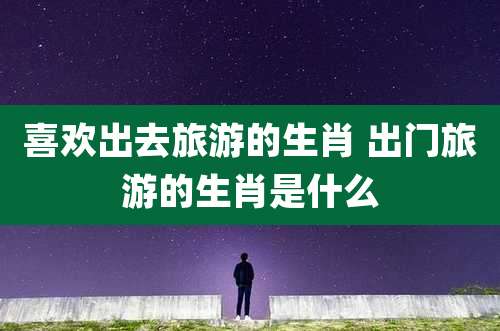 喜欢出去旅游的生肖 出门旅游的生肖是什么