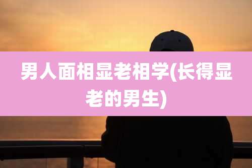 男人面相显老相学(长得显老的男生)