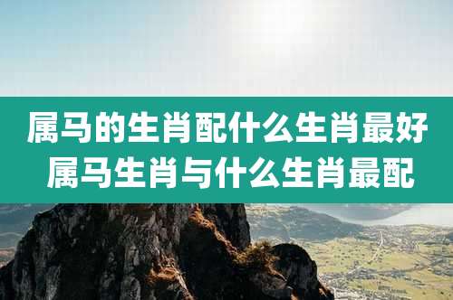 属马的生肖配什么生肖最好 属马生肖与什么生肖最配