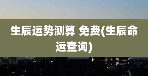 生辰运势测算 免费(生辰命运查询)