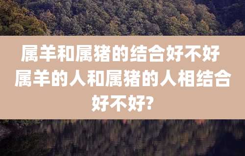 属羊和属猪的结合好不好 属羊的人和属猪的人相结合好不好?