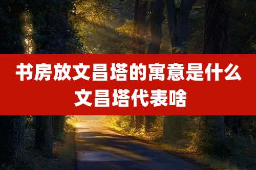 书房放文昌塔的寓意是什么 文昌塔代表啥