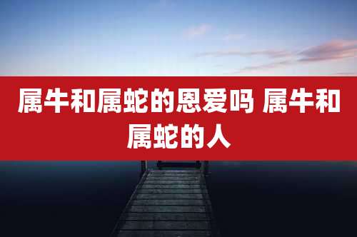属牛和属蛇的恩爱吗 属牛和属蛇的人